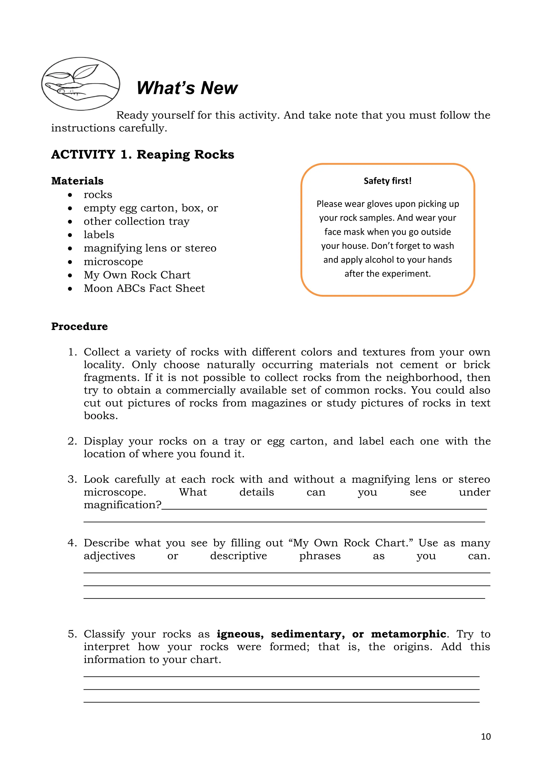 10
Ready yourself for this activity. And take note that you must follow the
instructions carefully.
ACTIVITY 1. Reaping Rocks
Materials
 rocks
 empty egg carton, box, or
 other collection tray
 labels
 magnifying lens or stereo
 microscope
 My Own Rock Chart
 Moon ABCs Fact Sheet
Procedure
1. Collect a variety of rocks with different colors and textures from your own
locality. Only choose naturally occurring materials not cement or brick
fragments. If it is not possible to collect rocks from the neighborhood, then
try to obtain a commercially available set of common rocks. You could also
cut out pictures of rocks from magazines or study pictures of rocks in text
books.
2. Display your rocks on a tray or egg carton, and label each one with the
location of where you found it.
3. Look carefully at each rock with and without a magnifying lens or stereo
microscope. What details can you see under
magnification?____________________________________________________________
__________________________________________________________________________
4. Describe what you see by filling out “My Own Rock Chart.” Use as many
adjectives or descriptive phrases as you can.
___________________________________________________________________________
___________________________________________________________________________
__________________________________________________________________________
5. Classify your rocks as igneous, sedimentary, or metamorphic. Try to
interpret how your rocks were formed; that is, the origins. Add this
information to your chart.
_________________________________________________________________________
_________________________________________________________________________
_________________________________________________________________________
What’s New
Safety first!
Please wear gloves upon picking up
your rock samples. And wear your
face mask when you go outside
your house. Don’t forget to wash
and apply alcohol to your hands
after the experiment.
 