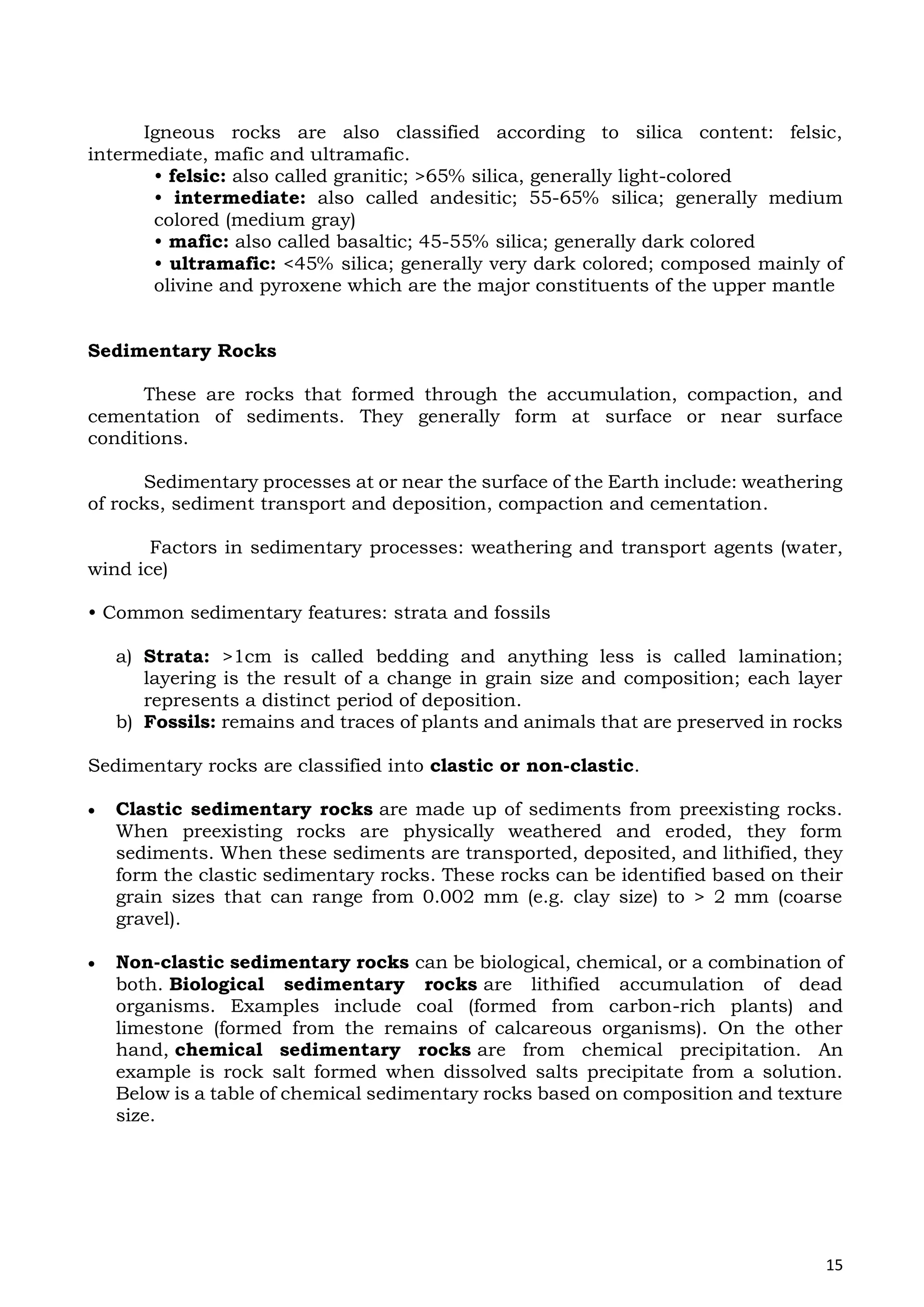 15
Igneous rocks are also classified according to silica content: felsic,
intermediate, mafic and ultramafic.
• felsic: also called granitic; >65% silica, generally light-colored
• intermediate: also called andesitic; 55-65% silica; generally medium
colored (medium gray)
• mafic: also called basaltic; 45-55% silica; generally dark colored
• ultramafic: <45% silica; generally very dark colored; composed mainly of
olivine and pyroxene which are the major constituents of the upper mantle
Sedimentary Rocks
These are rocks that formed through the accumulation, compaction, and
cementation of sediments. They generally form at surface or near surface
conditions.
Sedimentary processes at or near the surface of the Earth include: weathering
of rocks, sediment transport and deposition, compaction and cementation.
Factors in sedimentary processes: weathering and transport agents (water,
wind ice)
• Common sedimentary features: strata and fossils
a) Strata: >1cm is called bedding and anything less is called lamination;
layering is the result of a change in grain size and composition; each layer
represents a distinct period of deposition.
b) Fossils: remains and traces of plants and animals that are preserved in rocks
Sedimentary rocks are classified into clastic or non-clastic.
 Clastic sedimentary rocks are made up of sediments from preexisting rocks.
When preexisting rocks are physically weathered and eroded, they form
sediments. When these sediments are transported, deposited, and lithified, they
form the clastic sedimentary rocks. These rocks can be identified based on their
grain sizes that can range from 0.002 mm (e.g. clay size) to > 2 mm (coarse
gravel).
 Non-clastic sedimentary rocks can be biological, chemical, or a combination of
both. Biological sedimentary rocks are lithified accumulation of dead
organisms. Examples include coal (formed from carbon-rich plants) and
limestone (formed from the remains of calcareous organisms). On the other
hand, chemical sedimentary rocks are from chemical precipitation. An
example is rock salt formed when dissolved salts precipitate from a solution.
Below is a table of chemical sedimentary rocks based on composition and texture
size.
 