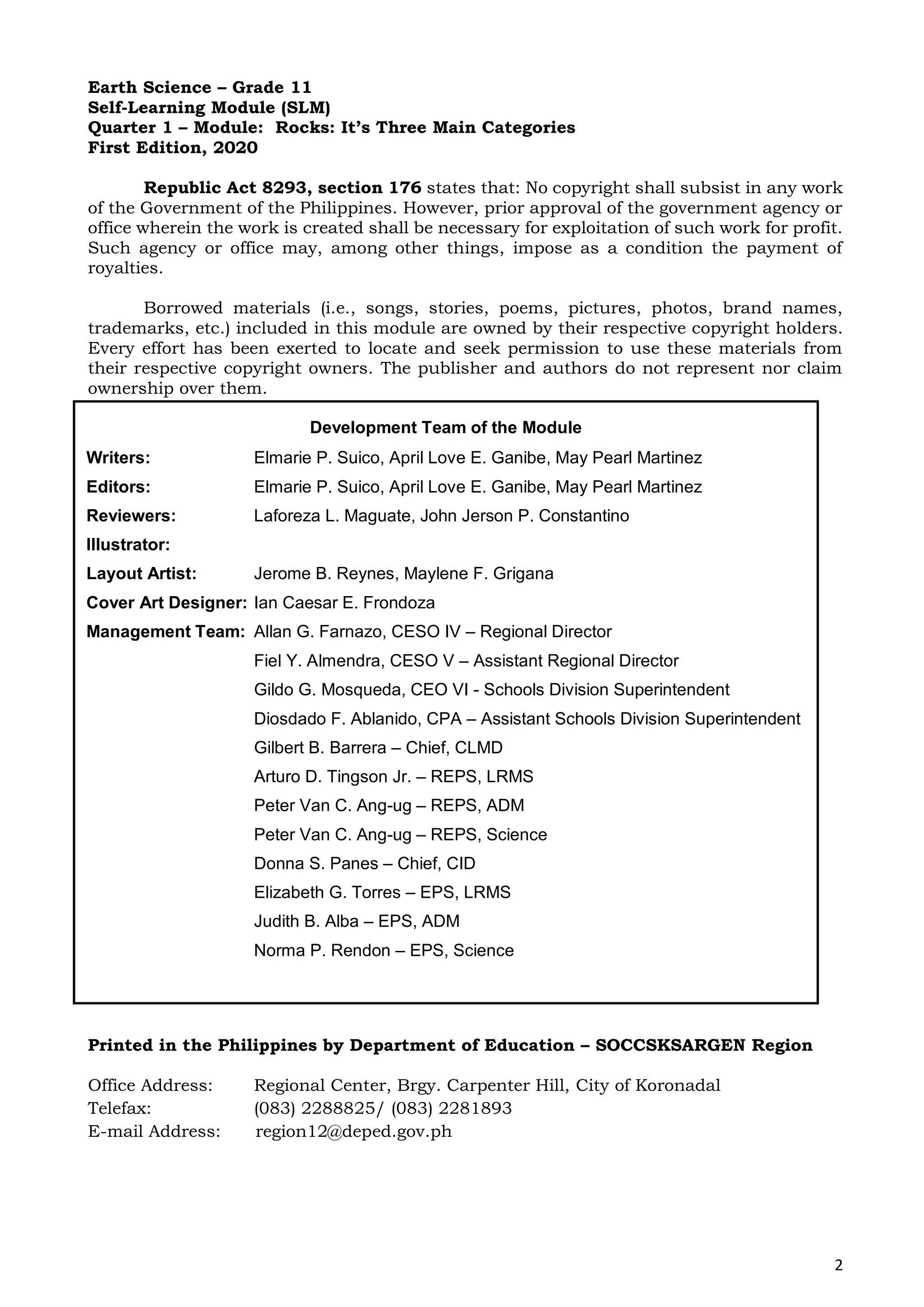 2
Earth Science – Grade 11
Self-Learning Module (SLM)
Quarter 1 – Module: Rocks: It’s Three Main Categories
First Edition, 2020
Republic Act 8293, section 176 states that: No copyright shall subsist in any work
of the Government of the Philippines. However, prior approval of the government agency or
office wherein the work is created shall be necessary for exploitation of such work for profit.
Such agency or office may, among other things, impose as a condition the payment of
royalties.
Borrowed materials (i.e., songs, stories, poems, pictures, photos, brand names,
trademarks, etc.) included in this module are owned by their respective copyright holders.
Every effort has been exerted to locate and seek permission to use these materials from
their respective copyright owners. The publisher and authors do not represent nor claim
ownership over them.
Printed in the Philippines by Department of Education – SOCCSKSARGEN Region
Office Address: Regional Center, Brgy. Carpenter Hill, City of Koronadal
Telefax: (083) 2288825/ (083) 2281893
E-mail Address: region12@deped.gov.ph
Development Team of the Module
Writers: Elmarie P. Suico, April Love E. Ganibe, May Pearl Martinez
Editors: Elmarie P. Suico, April Love E. Ganibe, May Pearl Martinez
Reviewers: Laforeza L. Maguate, John Jerson P. Constantino
Illustrator:
Layout Artist: Jerome B. Reynes, Maylene F. Grigana
Cover Art Designer: Ian Caesar E. Frondoza
Management Team: Allan G. Farnazo, CESO IV – Regional Director
Fiel Y. Almendra, CESO V – Assistant Regional Director
Gildo G. Mosqueda, CEO VI - Schools Division Superintendent
Diosdado F. Ablanido, CPA – Assistant Schools Division Superintendent
Gilbert B. Barrera – Chief, CLMD
Arturo D. Tingson Jr. – REPS, LRMS
Peter Van C. Ang-ug – REPS, ADM
Peter Van C. Ang-ug – REPS, Science
Donna S. Panes – Chief, CID
Elizabeth G. Torres – EPS, LRMS
Judith B. Alba – EPS, ADM
Norma P. Rendon – EPS, Science
 