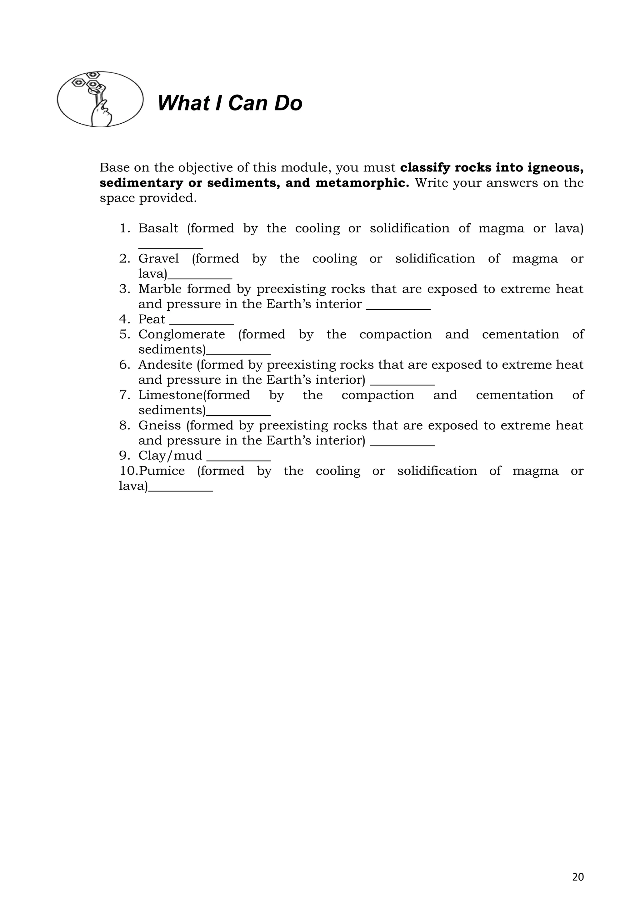 20
Base on the objective of this module, you must classify rocks into igneous,
sedimentary or sediments, and metamorphic. Write your answers on the
space provided.
1. Basalt (formed by the cooling or solidification of magma or lava)
__________
2. Gravel (formed by the cooling or solidification of magma or
lava)__________
3. Marble formed by preexisting rocks that are exposed to extreme heat
and pressure in the Earth’s interior __________
4. Peat __________
5. Conglomerate (formed by the compaction and cementation of
sediments)__________
6. Andesite (formed by preexisting rocks that are exposed to extreme heat
and pressure in the Earth’s interior) __________
7. Limestone(formed by the compaction and cementation of
sediments)__________
8. Gneiss (formed by preexisting rocks that are exposed to extreme heat
and pressure in the Earth’s interior) __________
9. Clay/mud __________
10.Pumice (formed by the cooling or solidification of magma or
lava)__________
What I Can Do
 