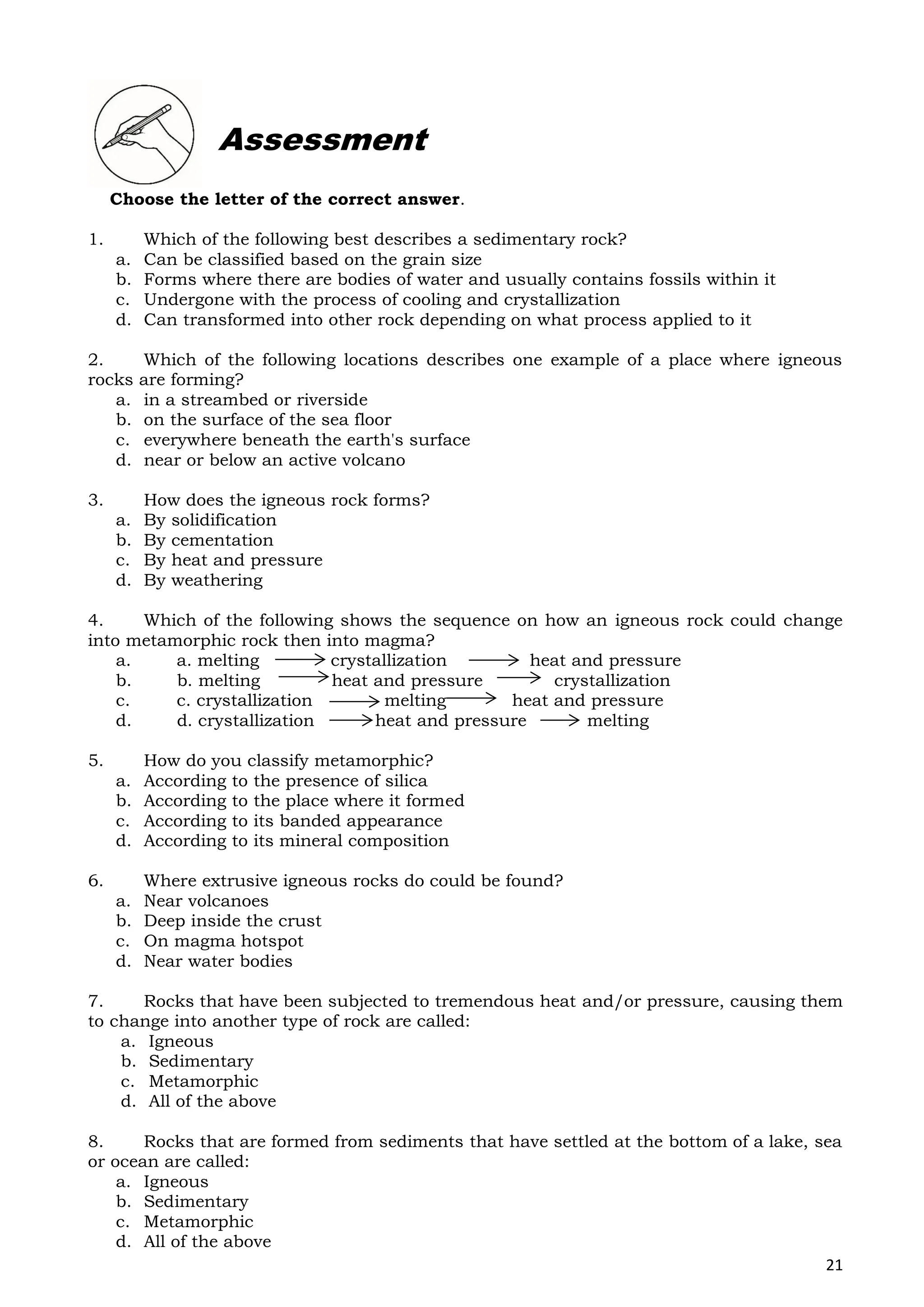 21
Choose the letter of the correct answer.
1. Which of the following best describes a sedimentary rock?
a. Can be classified based on the grain size
b. Forms where there are bodies of water and usually contains fossils within it
c. Undergone with the process of cooling and crystallization
d. Can transformed into other rock depending on what process applied to it
2. Which of the following locations describes one example of a place where igneous
rocks are forming?
a. in a streambed or riverside
b. on the surface of the sea floor
c. everywhere beneath the earth's surface
d. near or below an active volcano
3. How does the igneous rock forms?
a. By solidification
b. By cementation
c. By heat and pressure
d. By weathering
4. Which of the following shows the sequence on how an igneous rock could change
into metamorphic rock then into magma?
a. a. melting crystallization heat and pressure
b. b. melting heat and pressure crystallization
c. c. crystallization melting heat and pressure
d. d. crystallization heat and pressure melting
5. How do you classify metamorphic?
a. According to the presence of silica
b. According to the place where it formed
c. According to its banded appearance
d. According to its mineral composition
6. Where extrusive igneous rocks do could be found?
a. Near volcanoes
b. Deep inside the crust
c. On magma hotspot
d. Near water bodies
7. Rocks that have been subjected to tremendous heat and/or pressure, causing them
to change into another type of rock are called:
a. Igneous
b. Sedimentary
c. Metamorphic
d. All of the above
8. Rocks that are formed from sediments that have settled at the bottom of a lake, sea
or ocean are called:
a. Igneous
b. Sedimentary
c. Metamorphic
d. All of the above
Assessment
 