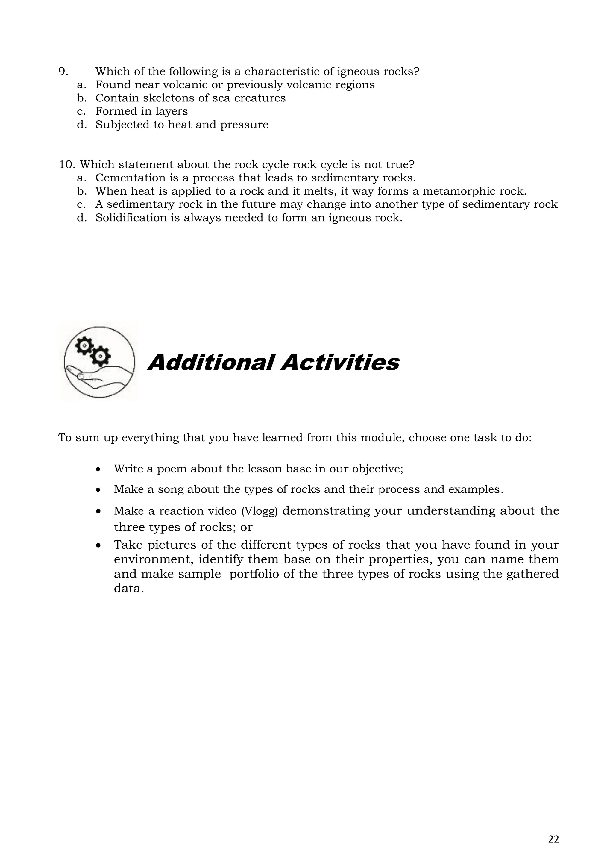 22
9. Which of the following is a characteristic of igneous rocks?
a. Found near volcanic or previously volcanic regions
b. Contain skeletons of sea creatures
c. Formed in layers
d. Subjected to heat and pressure
10. Which statement about the rock cycle rock cycle is not true?
a. Cementation is a process that leads to sedimentary rocks.
b. When heat is applied to a rock and it melts, it way forms a metamorphic rock.
c. A sedimentary rock in the future may change into another type of sedimentary rock
d. Solidification is always needed to form an igneous rock.
To sum up everything that you have learned from this module, choose one task to do:
 Write a poem about the lesson base in our objective;
 Make a song about the types of rocks and their process and examples.
 Make a reaction video (Vlogg) demonstrating your understanding about the
three types of rocks; or
 Take pictures of the different types of rocks that you have found in your
environment, identify them base on their properties, you can name them
and make sample portfolio of the three types of rocks using the gathered
data.
Additional Activities
 