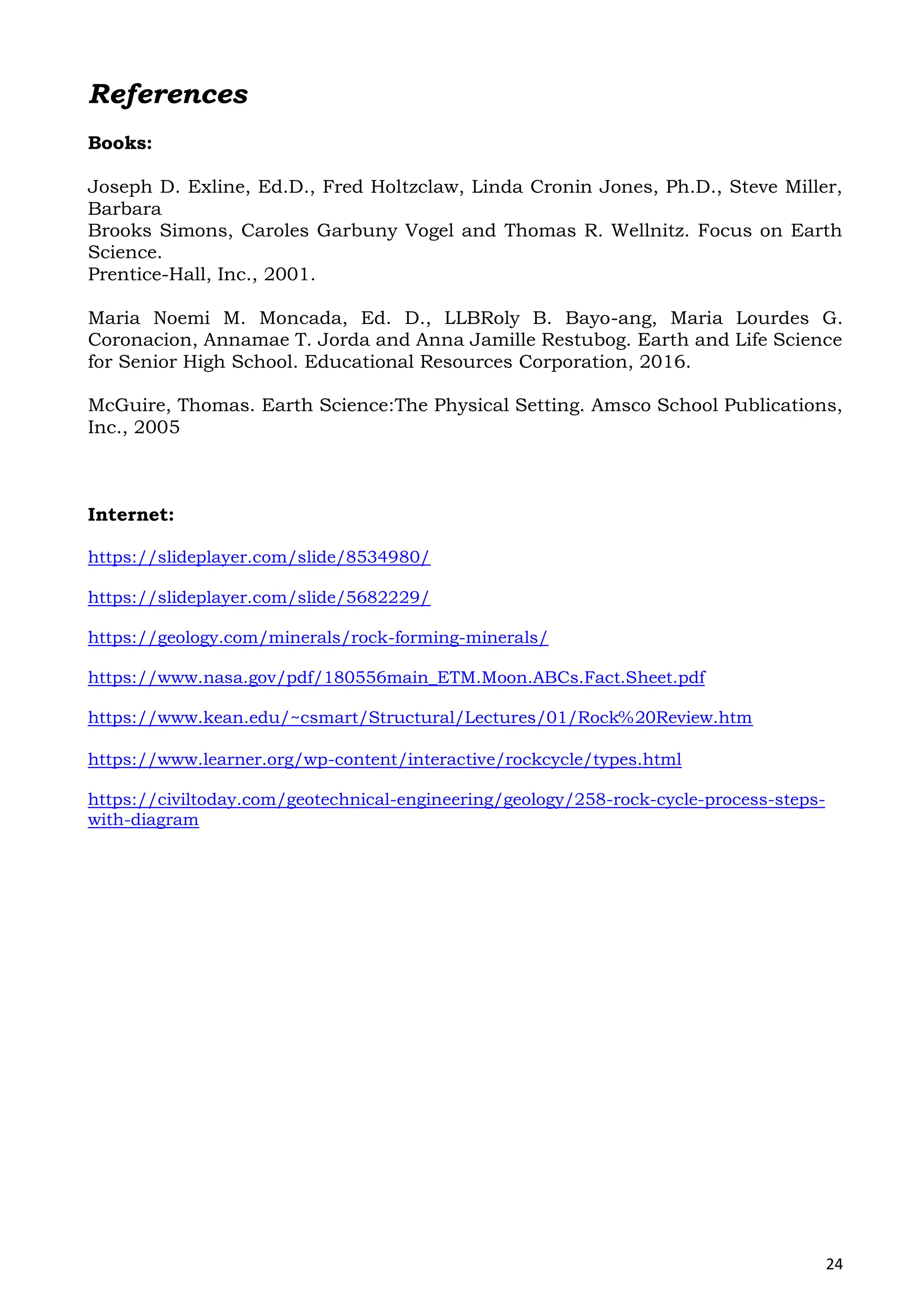 24
References
Books:
Joseph D. Exline, Ed.D., Fred Holtzclaw, Linda Cronin Jones, Ph.D., Steve Miller,
Barbara
Brooks Simons, Caroles Garbuny Vogel and Thomas R. Wellnitz. Focus on Earth
Science.
Prentice-Hall, Inc., 2001.
Maria Noemi M. Moncada, Ed. D., LLBRoly B. Bayo-ang, Maria Lourdes G.
Coronacion, Annamae T. Jorda and Anna Jamille Restubog. Earth and Life Science
for Senior High School. Educational Resources Corporation, 2016.
McGuire, Thomas. Earth Science:The Physical Setting. Amsco School Publications,
Inc., 2005
Internet:
https://slideplayer.com/slide/8534980/
https://slideplayer.com/slide/5682229/
https://geology.com/minerals/rock-forming-minerals/
https://www.nasa.gov/pdf/180556main_ETM.Moon.ABCs.Fact.Sheet.pdf
https://www.kean.edu/~csmart/Structural/Lectures/01/Rock%20Review.htm
https://www.learner.org/wp-content/interactive/rockcycle/types.html
https://civiltoday.com/geotechnical-engineering/geology/258-rock-cycle-process-steps-
with-diagram
 
