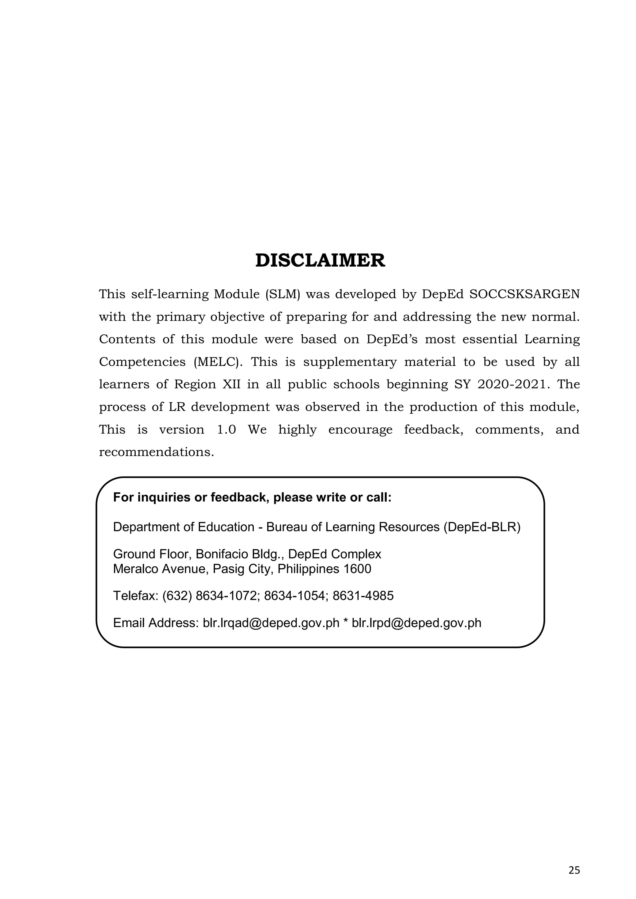 25
DISCLAIMER
This self-learning Module (SLM) was developed by DepEd SOCCSKSARGEN
with the primary objective of preparing for and addressing the new normal.
Contents of this module were based on DepEd’s most essential Learning
Competencies (MELC). This is supplementary material to be used by all
learners of Region XII in all public schools beginning SY 2020-2021. The
process of LR development was observed in the production of this module,
This is version 1.0 We highly encourage feedback, comments, and
recommendations.
For inquiries or feedback, please write or call:
Department of Education - Bureau of Learning Resources (DepEd-BLR)
Ground Floor, Bonifacio Bldg., DepEd Complex
Meralco Avenue, Pasig City, Philippines 1600
Telefax: (632) 8634-1072; 8634-1054; 8631-4985
Email Address: blr.lrqad@deped.gov.ph * blr.lrpd@deped.gov.ph
 