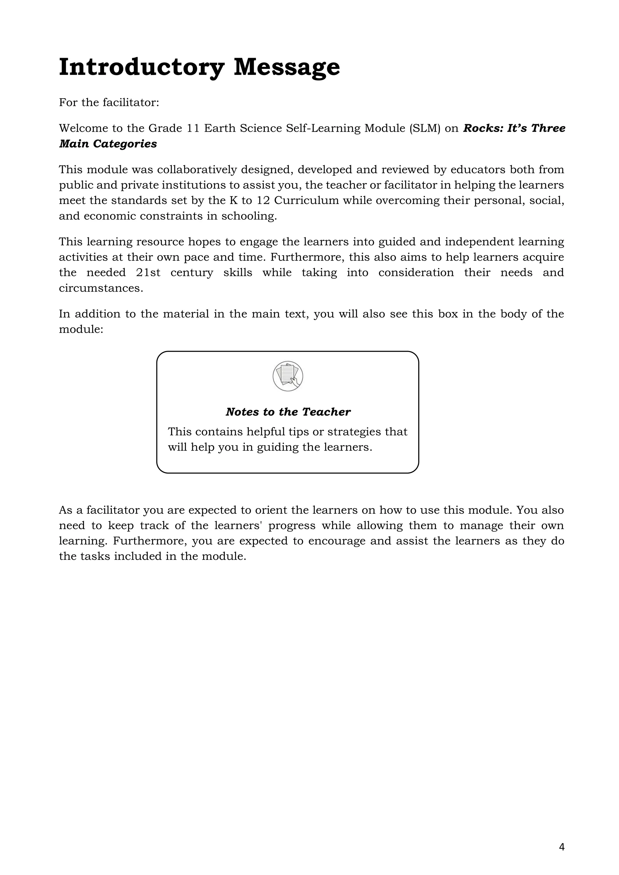 4
Introductory Message
For the facilitator:
Welcome to the Grade 11 Earth Science Self-Learning Module (SLM) on Rocks: It’s Three
Main Categories
This module was collaboratively designed, developed and reviewed by educators both from
public and private institutions to assist you, the teacher or facilitator in helping the learners
meet the standards set by the K to 12 Curriculum while overcoming their personal, social,
and economic constraints in schooling.
This learning resource hopes to engage the learners into guided and independent learning
activities at their own pace and time. Furthermore, this also aims to help learners acquire
the needed 21st century skills while taking into consideration their needs and
circumstances.
In addition to the material in the main text, you will also see this box in the body of the
module:
As a facilitator you are expected to orient the learners on how to use this module. You also
need to keep track of the learners' progress while allowing them to manage their own
learning. Furthermore, you are expected to encourage and assist the learners as they do
the tasks included in the module.
Notes to the Teacher
This contains helpful tips or strategies that
will help you in guiding the learners.
 