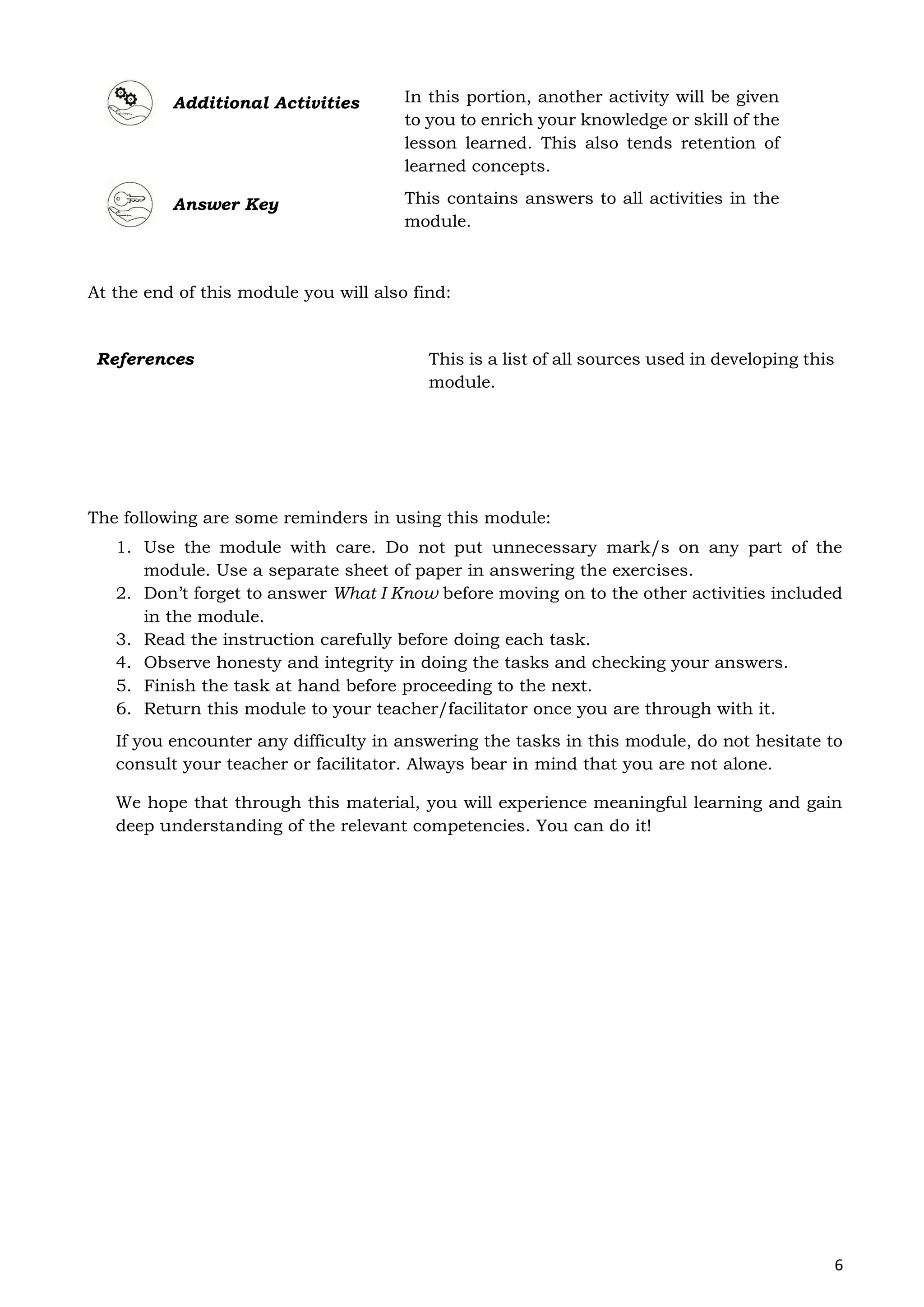 6
Additional Activities In this portion, another activity will be given
to you to enrich your knowledge or skill of the
lesson learned. This also tends retention of
learned concepts.
Answer Key This contains answers to all activities in the
module.
At the end of this module you will also find:
The following are some reminders in using this module:
1. Use the module with care. Do not put unnecessary mark/s on any part of the
module. Use a separate sheet of paper in answering the exercises.
2. Don’t forget to answer What I Know before moving on to the other activities included
in the module.
3. Read the instruction carefully before doing each task.
4. Observe honesty and integrity in doing the tasks and checking your answers.
5. Finish the task at hand before proceeding to the next.
6. Return this module to your teacher/facilitator once you are through with it.
If you encounter any difficulty in answering the tasks in this module, do not hesitate to
consult your teacher or facilitator. Always bear in mind that you are not alone.
We hope that through this material, you will experience meaningful learning and gain
deep understanding of the relevant competencies. You can do it!
References This is a list of all sources used in developing this
module.
 