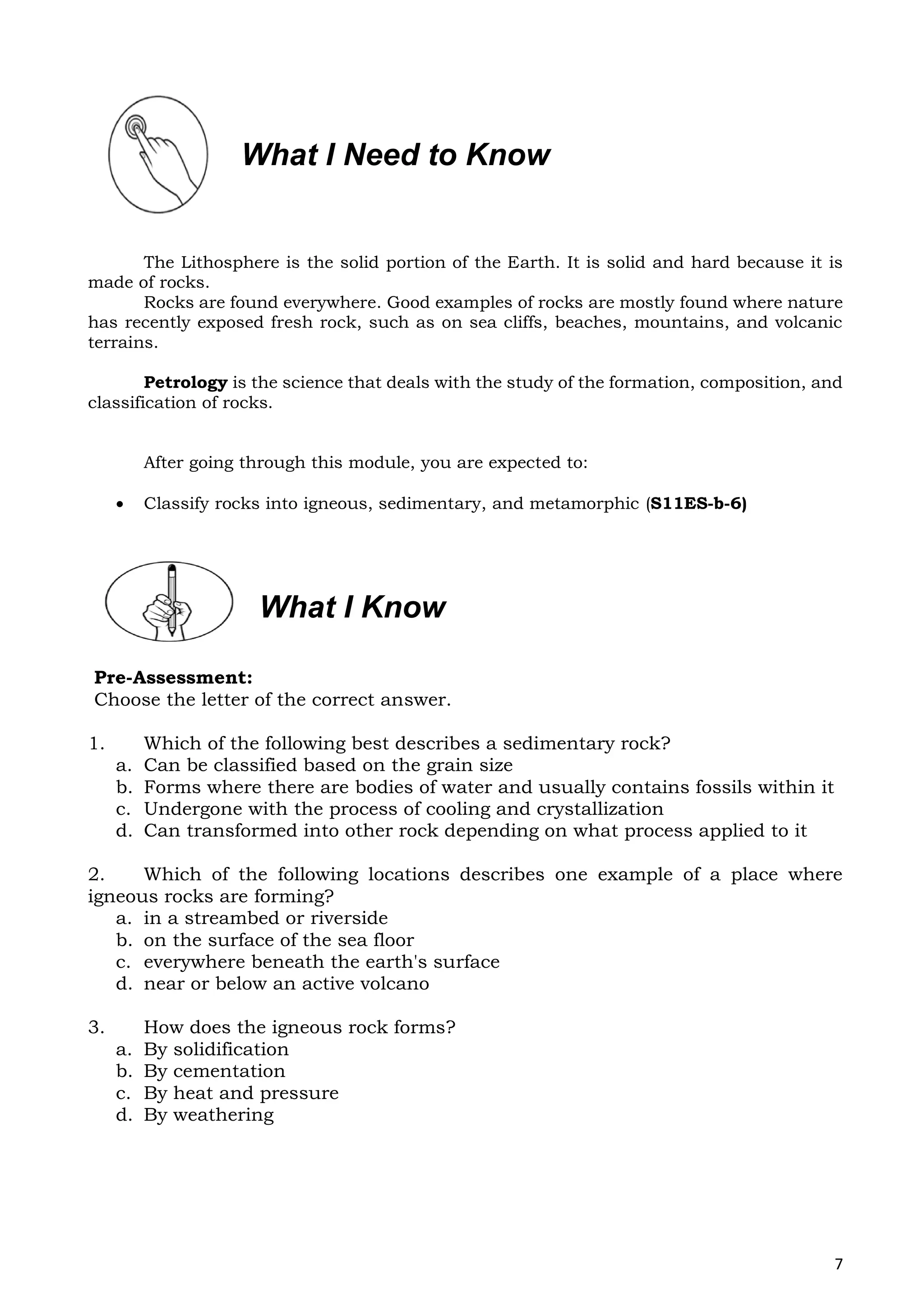 7
The Lithosphere is the solid portion of the Earth. It is solid and hard because it is
made of rocks.
Rocks are found everywhere. Good examples of rocks are mostly found where nature
has recently exposed fresh rock, such as on sea cliffs, beaches, mountains, and volcanic
terrains.
Petrology is the science that deals with the study of the formation, composition, and
classification of rocks.
After going through this module, you are expected to:
 Classify rocks into igneous, sedimentary, and metamorphic (S11ES-b-6)
Pre-Assessment:
Choose the letter of the correct answer.
1. Which of the following best describes a sedimentary rock?
a. Can be classified based on the grain size
b. Forms where there are bodies of water and usually contains fossils within it
c. Undergone with the process of cooling and crystallization
d. Can transformed into other rock depending on what process applied to it
2. Which of the following locations describes one example of a place where
igneous rocks are forming?
a. in a streambed or riverside
b. on the surface of the sea floor
c. everywhere beneath the earth's surface
d. near or below an active volcano
3. How does the igneous rock forms?
a. By solidification
b. By cementation
c. By heat and pressure
d. By weathering
What I Need to Know
What I Know
 