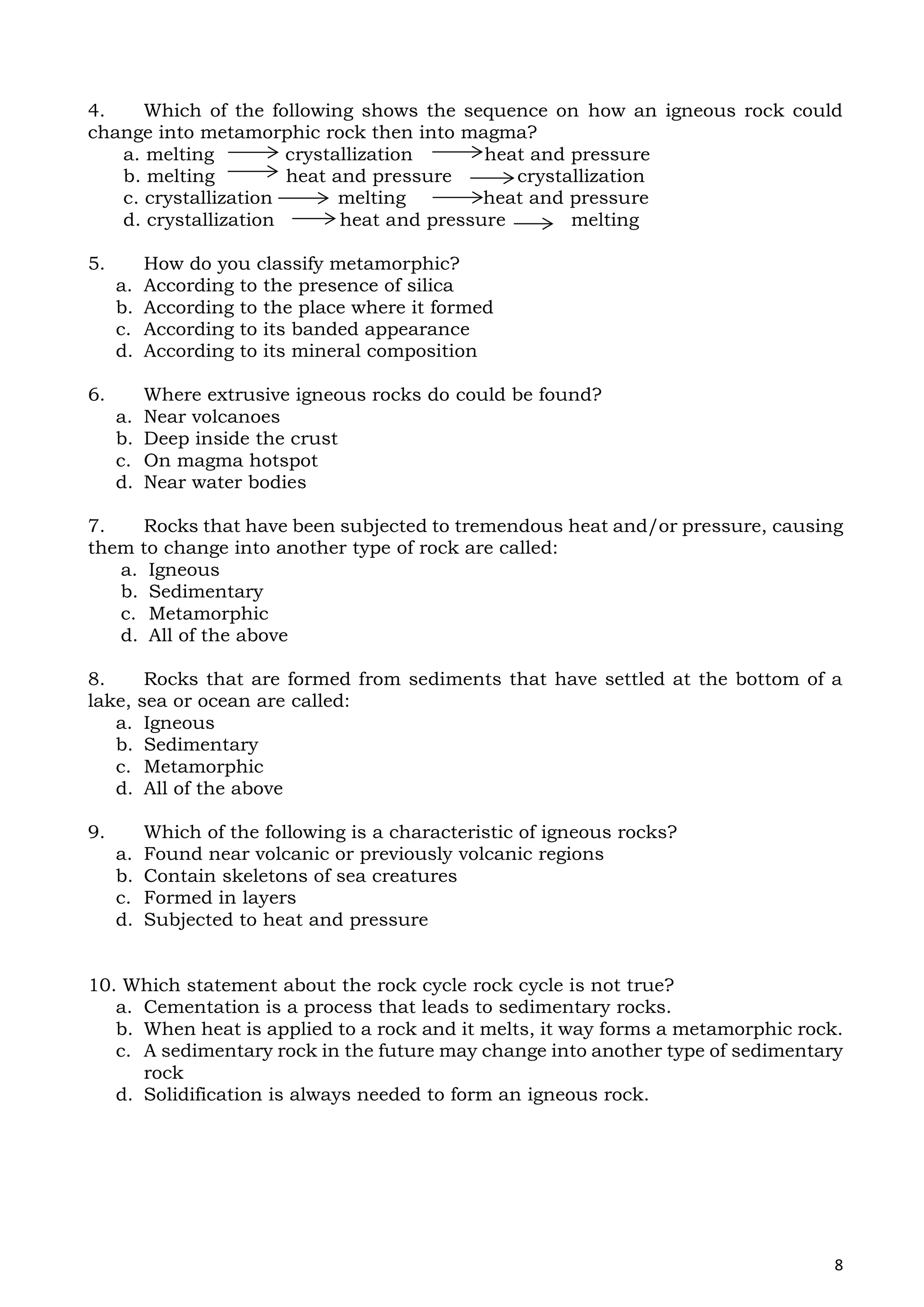 8
4. Which of the following shows the sequence on how an igneous rock could
change into metamorphic rock then into magma?
a. melting crystallization heat and pressure
b. melting heat and pressure crystallization
c. crystallization melting heat and pressure
d. crystallization heat and pressure melting
5. How do you classify metamorphic?
a. According to the presence of silica
b. According to the place where it formed
c. According to its banded appearance
d. According to its mineral composition
6. Where extrusive igneous rocks do could be found?
a. Near volcanoes
b. Deep inside the crust
c. On magma hotspot
d. Near water bodies
7. Rocks that have been subjected to tremendous heat and/or pressure, causing
them to change into another type of rock are called:
a. Igneous
b. Sedimentary
c. Metamorphic
d. All of the above
8. Rocks that are formed from sediments that have settled at the bottom of a
lake, sea or ocean are called:
a. Igneous
b. Sedimentary
c. Metamorphic
d. All of the above
9. Which of the following is a characteristic of igneous rocks?
a. Found near volcanic or previously volcanic regions
b. Contain skeletons of sea creatures
c. Formed in layers
d. Subjected to heat and pressure
10. Which statement about the rock cycle rock cycle is not true?
a. Cementation is a process that leads to sedimentary rocks.
b. When heat is applied to a rock and it melts, it way forms a metamorphic rock.
c. A sedimentary rock in the future may change into another type of sedimentary
rock
d. Solidification is always needed to form an igneous rock.
 