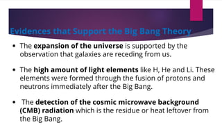 Evidences that Support the Big Bang Theory
• The expansion of the universe is supported by the
observation that galaxies are receding from us.
• The high amount of light elements like H, He and Li. These
elements were formed through the fusion of protons and
neutrons immediately after the Big Bang.
• The detection of the cosmic microwave background
(CMB) radiation which is the residue or heat leftover from
the Big Bang.
 
