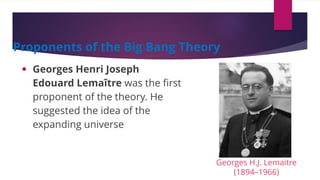 • Georges Henri Joseph
Edouard Lemaître was the first
proponent of the theory. He
suggested the idea of the
expanding universe
Proponents of the Big Bang Theory
Georges H.J. Lemaitre
(1894–1966)
 