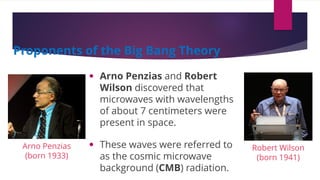 • Arno Penzias and Robert
Wilson discovered that
microwaves with wavelengths
of about 7 centimeters were
present in space.
• These waves were referred to
as the cosmic microwave
background (CMB) radiation.
Proponents of the Big Bang Theory
Arno Penzias
(born 1933)
Robert Wilson
(born 1941)
 