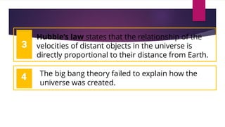 1
2
2
Hubble’s law states that the relationship of the
velocities of distant objects in the universe is
directly proportional to their distance from Earth.
3
4 The big bang theory failed to explain how the
universe was created.
 