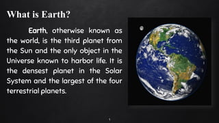What is Earth?
Earth, otherwise known as
the world, is the third planet from
the Sun and the only object in the
Universe known to harbor life. It is
the densest planet in the Solar
System and the largest of the four
terrestrial planets.
1
 
