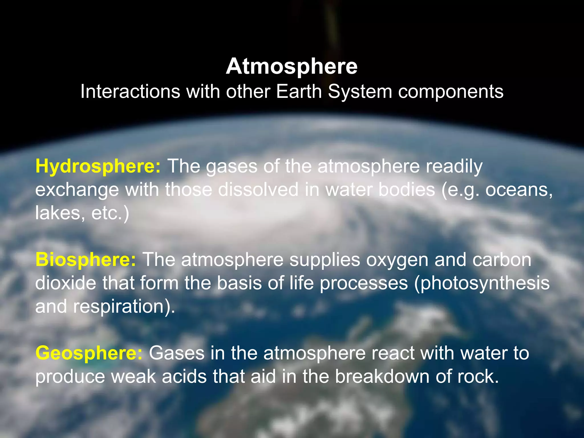 Atmosphere
Interactions with other Earth System components
Hydrosphere: The gases of the atmosphere readily
exchange with those dissolved in water bodies (e.g. oceans,
lakes, etc.)
Biosphere: The atmosphere supplies oxygen and carbon
dioxide that form the basis of life processes (photosynthesis
and respiration).
Geosphere: Gases in the atmosphere react with water to
produce weak acids that aid in the breakdown of rock.
 