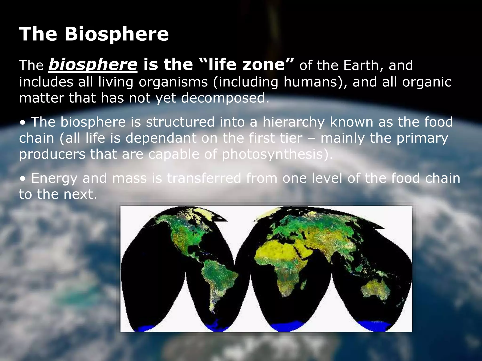 The Biosphere
The Biosphere
The biosphere is the “life zone” of the Earth, and
includes all living organisms (including humans), and all organic
matter that has not yet decomposed.
• The biosphere is structured into a hierarchy known as the food
chain (all life is dependant on the first tier – mainly the primary
producers that are capable of photosynthesis).
• Energy and mass is transferred from one level of the food chain
to the next.
 