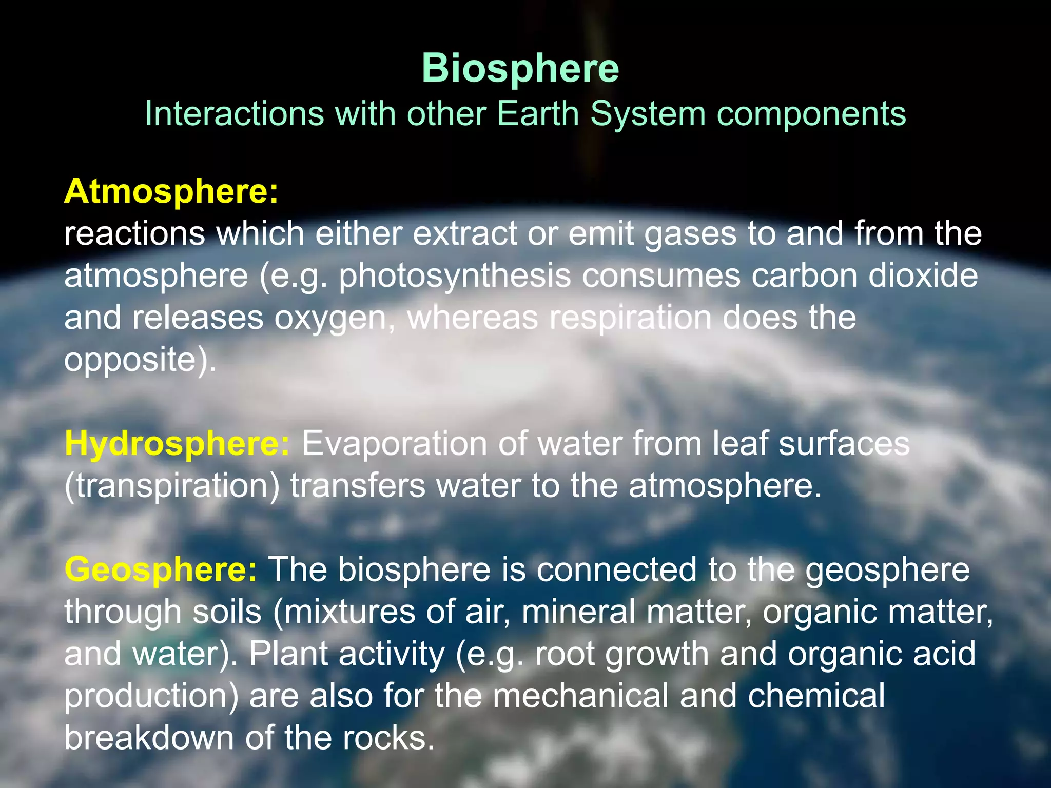 Biosphere
Interactions with other Earth System components
Atmosphere: Life processes involve a many chemical
reactions which either extract or emit gases to and from the
atmosphere (e.g. photosynthesis consumes carbon dioxide
and releases oxygen, whereas respiration does the
opposite).
Hydrosphere: Evaporation of water from leaf surfaces
(transpiration) transfers water to the atmosphere.
Geosphere: The biosphere is connected to the geosphere
through soils (mixtures of air, mineral matter, organic matter,
and water). Plant activity (e.g. root growth and organic acid
production) are also for the mechanical and chemical
breakdown of the rocks.
 
