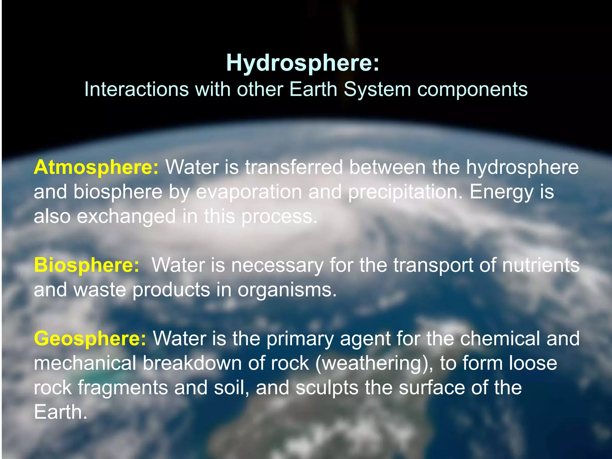 Atmosphere: Water is transferred between the hydrosphere
and biosphere by evaporation and precipitation. Energy is
also exchanged in this process.
Biosphere: Water is necessary for the transport of nutrients
and waste products in organisms.
Geosphere: Water is the primary agent for the chemical and
mechanical breakdown of rock (weathering), to form loose
rock fragments and soil, and sculpts the surface of the
Earth.
Hydrosphere:
Interactions with other Earth System components
 