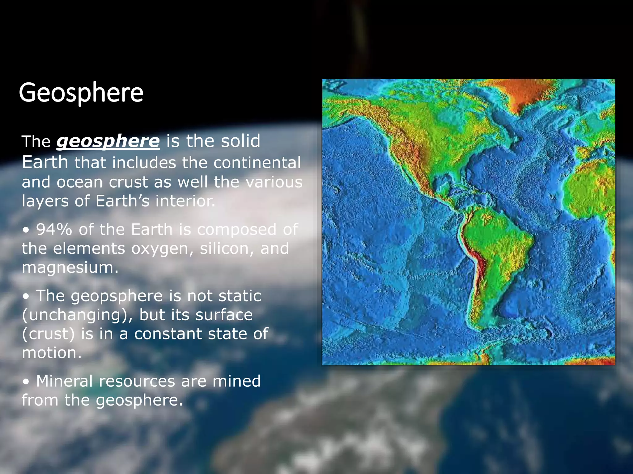 Geosphere
The geosphere is the solid
Earth that includes the continental
and ocean crust as well the various
layers of Earth’s interior.
• 94% of the Earth is composed of
the elements oxygen, silicon, and
magnesium.
• The geopsphere is not static
(unchanging), but its surface
(crust) is in a constant state of
motion.
• Mineral resources are mined
from the geosphere.
 