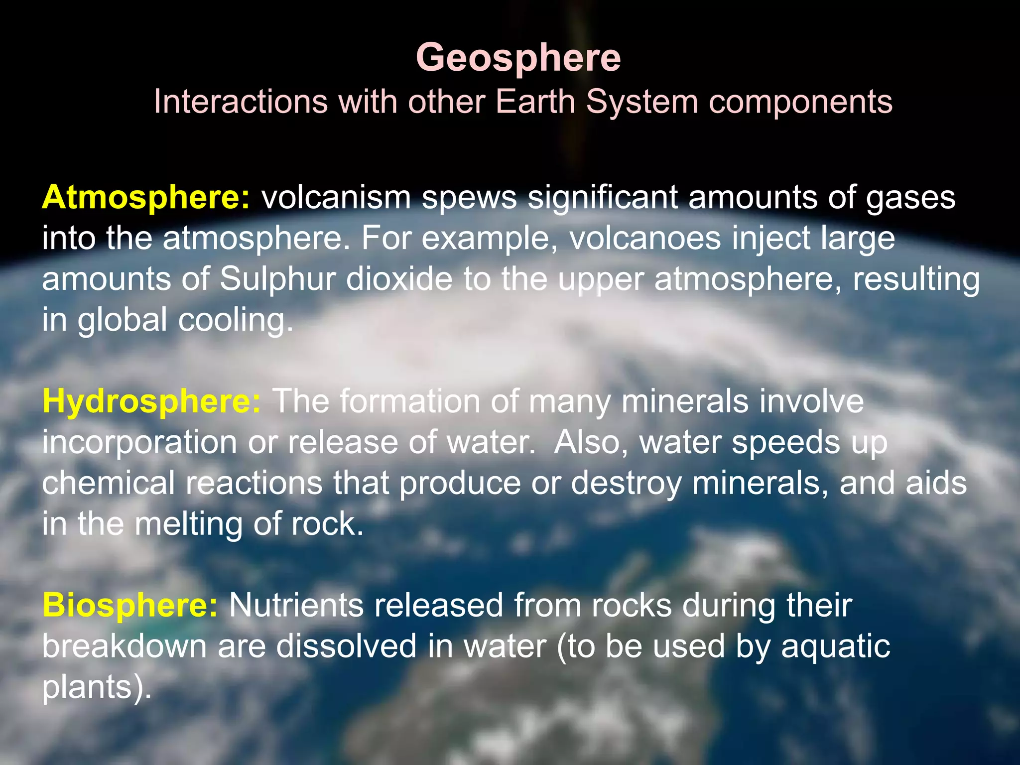 Geosphere
Interactions with other Earth System components
Atmosphere: volcanism spews significant amounts of gases
into the atmosphere. For example, volcanoes inject large
amounts of Sulphur dioxide to the upper atmosphere, resulting
in global cooling.
Hydrosphere: The formation of many minerals involve
incorporation or release of water. Also, water speeds up
chemical reactions that produce or destroy minerals, and aids
in the melting of rock.
Biosphere: Nutrients released from rocks during their
breakdown are dissolved in water (to be used by aquatic
plants).
 