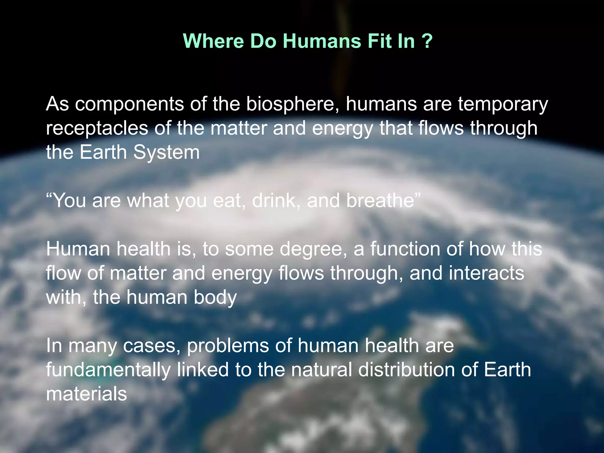 Where Do Humans Fit In ?
As components of the biosphere, humans are temporary
receptacles of the matter and energy that flows through
the Earth System
“You are what you eat, drink, and breathe”
Human health is, to some degree, a function of how this
flow of matter and energy flows through, and interacts
with, the human body
In many cases, problems of human health are
fundamentally linked to the natural distribution of Earth
materials
 