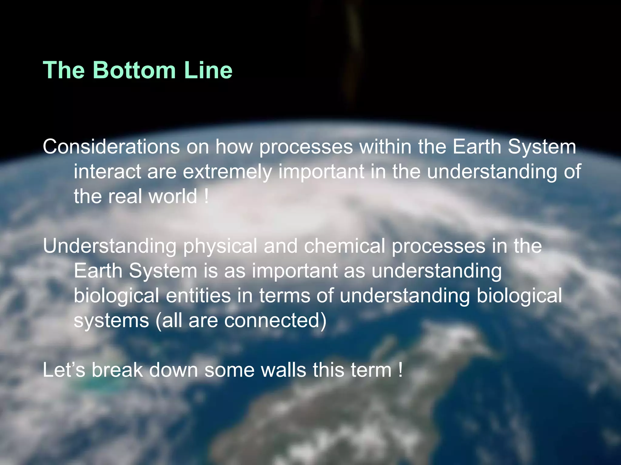 The Bottom Line
Considerations on how processes within the Earth System
interact are extremely important in the understanding of
the real world !
Understanding physical and chemical processes in the
Earth System is as important as understanding
biological entities in terms of understanding biological
systems (all are connected)
Let’s break down some walls this term !
 