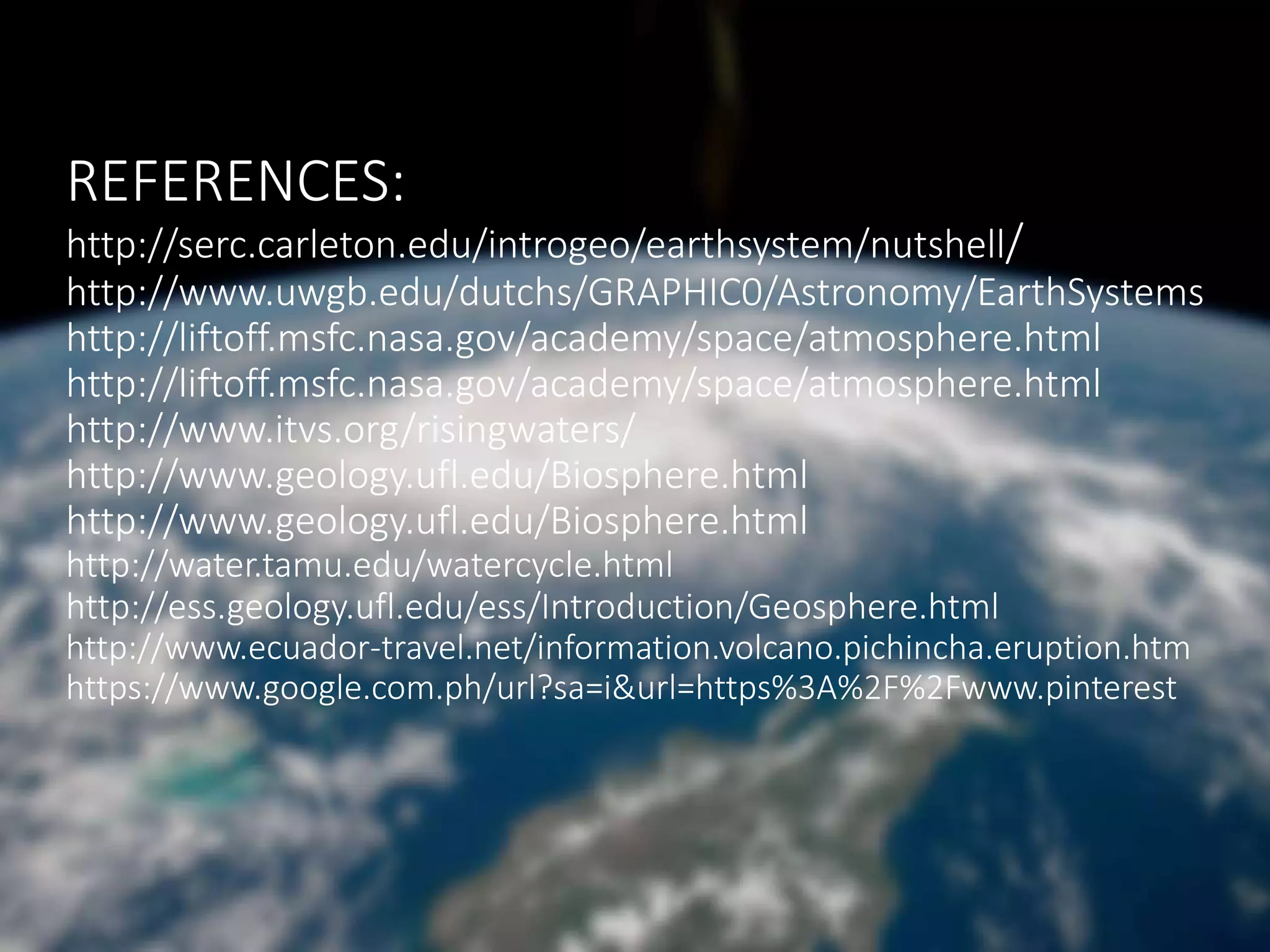 REFERENCES:
http://serc.carleton.edu/introgeo/earthsystem/nutshell/
http://www.uwgb.edu/dutchs/GRAPHIC0/Astronomy/EarthSystems
http://liftoff.msfc.nasa.gov/academy/space/atmosphere.html
http://liftoff.msfc.nasa.gov/academy/space/atmosphere.html
http://www.itvs.org/risingwaters/
http://www.geology.ufl.edu/Biosphere.html
http://www.geology.ufl.edu/Biosphere.html
http://water.tamu.edu/watercycle.html
http://ess.geology.ufl.edu/ess/Introduction/Geosphere.html
http://www.ecuador-travel.net/information.volcano.pichincha.eruption.htm
https://www.google.com.ph/url?sa=i&url=https%3A%2F%2Fwww.pinterest
 