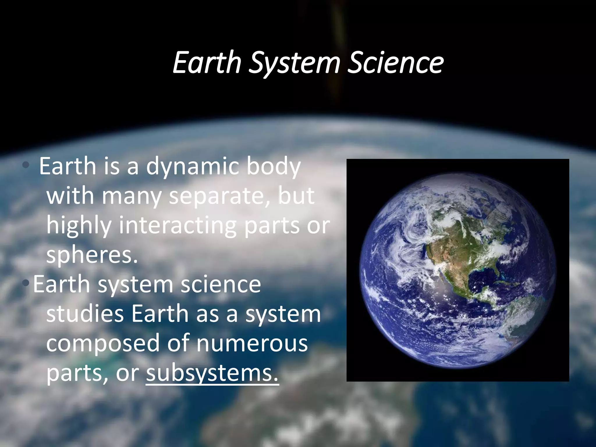 Earth System Science
• Earth is a dynamic body
with many separate, but
highly interacting parts or
spheres.
•Earth system science
studies Earth as a system
composed of numerous
parts, or subsystems.
 