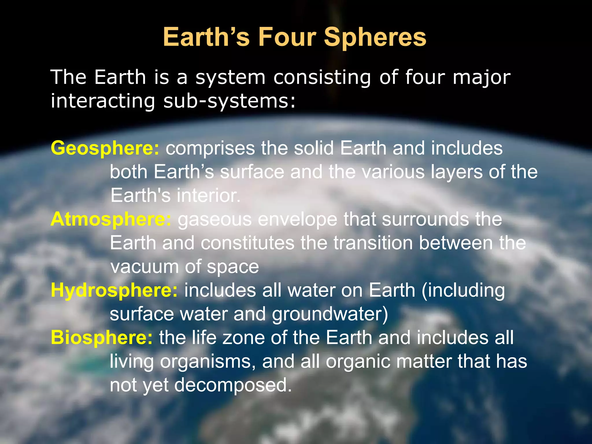 The Earth is a system consisting of four major
interacting sub-systems:
Geosphere: comprises the solid Earth and includes
both Earth’s surface and the various layers of the
Earth's interior.
Atmosphere: gaseous envelope that surrounds the
Earth and constitutes the transition between the
vacuum of space
Hydrosphere: includes all water on Earth (including
surface water and groundwater)
Biosphere: the life zone of the Earth and includes all
living organisms, and all organic matter that has
not yet decomposed.
Earth’s Four Spheres
 