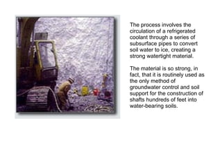 The process involves the circulation of a refrigerated coolant through a series of subsurface pipes to convert soil water to ice, creating a strong watertight material.  The material is so strong, in fact, that it is routinely used as the only method of groundwater control and soil support for the construction of shafts hundreds of feet into water-bearing soils.  
