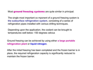 Most  ground freezing systems  are quite similar in principal.  The single most important co mponent of a ground freezing system is  the subsurface refrigeration system , consisting of a series of refrigeration pipes installed with various drilling techniques.  Depending upon the application, the coolant can be brought to temperatures well below -150 degrees celcius  Ground freezing can be achieved by using either  a large portable refrigeration plant  or  liquid nitrogen .  After the initial freezing has been completed and the frozen barrier is in place, the required refrigeration capacity is significantly reduced to maintain the frozen barrier.  
