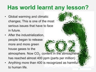 Has world learnt any lesson?
• Global warming and climatic
changes; This is one of the most
serious issues that have to face
in future.
• After the industrialization,
people began to release
more and more green
house gases to the
atmosphere. Now CO2 content in the atmosphere
has reached almost 400 ppm (parts per million)
• Anything more than 400 is recognized as harmful
to human life.
 