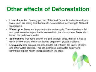 Other effects of Deforestation
• Loss of species: Seventy percent of the world’s plants and animals live in
forests and are losing their habitats to deforestation, according to National
Geographic.
• Water cycle: Trees are important to the water cycle. They absorb rain fall
and produce water vapor that is released into the atmosphere. Trees also
lessen the pollution in water.
• Soil erosion: Tree roots anchor the soil. Without trees, the soil is free to
wash or blow away, which can lead to vegetation growth problems.
• Life quality: Soil erosion can also lead to silt entering the lakes, streams
and other water sources. This can decrease local water quality and
contribute to poor health in populations in the area.
 