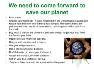 We need to come forward to
save our planet
• Plant a tree.
• Change your light bulb: If every household in the United State replaced one
regular light bulb with one of those new compact fluorescent bulbs, the
pollution reduction would be equivalent to removing one million cars from
the road.
• Buy local: Consider the amount of pollution created to get your food from
the farm to your table.
• Replace plastic whenever possible.
• Recycle and use recycled products.
• Use your cell phone less.
• Use e tickets whenever possible.
• Don’t let water run when you don’t use it.
• Always try to use public transportation.
• Get on your bike instead of driving.
• Buy less. Save time and money as well as the planet.
 