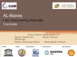 AL-Bairaq
I am Discovering Materials
Concrete
Group Name: Mana_Earth 10
Name: Ibrahim Ali Name: Hamad
Mohamad
Bader Ahmad:NameName: Mohamad Same
 