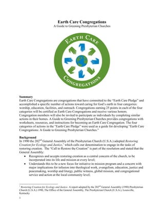Earth Care Congregations
                              A Guide to Greening Presbyterian Churches




Summary
Earth Care Congregations are congregations that have committed to the “Earth Care Pledge” and
accomplished a specific number of actions toward caring for God’s earth in four categories:
worship, education, facilities, and outreach. Congregations earning 25 points in each of the four
categories will be certified as Earth Care Congregations and receive various honors.
Congregation members will also be invited to participate as individuals by completing similar
actions in their homes. A Guide to Greening Presbyterian Churches provides congregations with
worksheets, resources, and instructions for becoming an Earth Care Congregation. The four
categories of actions in the “Earth Care Pledge” were used as a guide for developing “Earth Care
Congregations: A Guide to Greening Presbyterian Churches.”

Background
In 1990 the 202nd General Assembly of the Presbyterian Church (U.S.A.) adopted Restoring
Creation for Ecology and Justice,1 which calls our denomination to engage in the tasks of
restoring creation. The “Call to Restore the Creation” is part of the resolution and stated that the
General Assembly:
        Recognizes and accepts restoring creation as a central concern of the church, to be
        incorporated into its life and mission at every level;
        Understands this to be a new focus for initiative in mission program and a concern with
        major implications for infusion into theological work, evangelism, education, justice and
        peacemaking, worship and liturgy, public witness, global mission, and congregational
        service and action at the local community level;


1
 Restoring Creation for Ecology and Justice. A report adopted by the 202nd General Assembly (1990) Presbyterian
Church (U.S.A.) 1990, The Office of the General Assembly, The Presbyterian Church (U.S.A.), Louisville,
Kentucky
1
 
