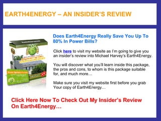 EARTH4ENERGY – AN INSIDER’S REVIEW Does Earth4Energy Really Save You Up To  80% In Power Bills?  Click  here  to visit my website as I’m going to give you  an insider’s review into Michael Harvey’s Earth4Energy. You will discover what you’ll learn inside this package,  the pros and cons, to whom is this package suitable  for, and much more… Make sure you visit my website first before you grab  Your copy of Earth4Energy… Click Here Now To Check Out My Insider’s Review On Earth4Energy… 