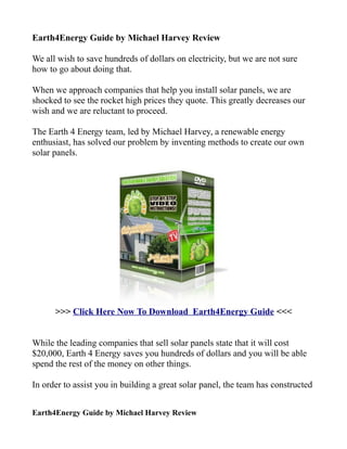 Earth4Energy Guide by Michael Harvey Review

We all wish to save hundreds of dollars on electricity, but we are not sure
how to go about doing that.

When we approach companies that help you install solar panels, we are
shocked to see the rocket high prices they quote. This greatly decreases our
wish and we are reluctant to proceed.

The Earth 4 Energy team, led by Michael Harvey, a renewable energy
enthusiast, has solved our problem by inventing methods to create our own
solar panels.




      >>> Click Here Now To Download Earth4Energy Guide <<<


While the leading companies that sell solar panels state that it will cost
$20,000, Earth 4 Energy saves you hundreds of dollars and you will be able
spend the rest of the money on other things.

In order to assist you in building a great solar panel, the team has constructed


Earth4Energy Guide by Michael Harvey Review
 