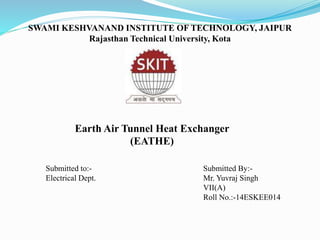 SWAMI KESHVANAND INSTITUTE OF TECHNOLOGY, JAIPUR
Rajasthan Technical University, Kota
Submitted to:-
Electrical Dept.
Submitted By:-
Mr. Yuvraj Singh
VII(A)
Roll No.:-14ESKEE014
Earth Air Tunnel Heat Exchanger
(EATHE)
 