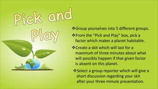 vGroup yourselves into 5 different groups.
vFrom the “Pick and Play” box, pick a
factor which makes a planet habitable.
vCreate a skit which will last for a
maximum of three minutes about what
will possibly happen if that given factor
is absent on this planet.
vSelect a group reporter which will give a
short discussion regarding your skit
after your three minute presentation.
 