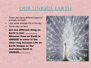 Our Unique earth There are many different types of animals on Earth. Like some animals Fly in the sky Some stay on land. B ut one different thing on Earth is that ……………. Whoever lives on Earth is UNIQUE in some or the other way because Life on Earth Unique as Our marvelous Earth is UNIQUE……………  