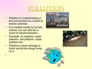 Pollution Pollution is contaminating of the environment as a result of human activities. It is created mostly by human actions, but can also be a result of natural disasters. Example: Air pollution, water pollution, soil pollution, noise pollution etc. Pollutions cause damage to Earth and all the things living on it. 