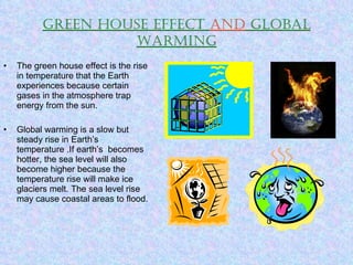 Green house effect  and  global warming The green house effect is the rise in temperature that the Earth experiences because certain gases in the atmosphere trap energy from the sun. Global warming is a slow but steady rise in Earth’s temperature .If earth’s  becomes hotter, the sea level will also become higher because the temperature rise will make ice glaciers melt. The sea level rise may cause coastal areas to flood. 
