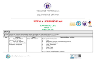 Address: Taguitic, Kapatagan, Lanao del Norte
Republic of the Philippines
Department of Education
____________________________________________________________________________
WEEKLY LEARNING PLAN
EARTH AND LIFE
GRADE 11
HUMSS AND TVL
Quarter 1
Week 1
MELCs Describe the historical development of theories that explain the origin of the Universe (11/12ES-Ia-1)
PS Conduct a survey to assess the possible geologic hazards that your community may experience.
Day Objectives Topic/s Classroom-Based Activities
1. identify the different
theories of the Universe.
2. explain the important
points in the different theories for
the origin of the Universe.
Origin of the Universe Begin with classroom routine:
a. Prayer
b. Reminder of classroom health and safety protocols
c. Checking of Attendance
d. Quick “kumustuhan”
e. Check In
f. Energy Check
g. Set Guidelines
ELICIT (Access prior knowledge) 5 Minutes
 