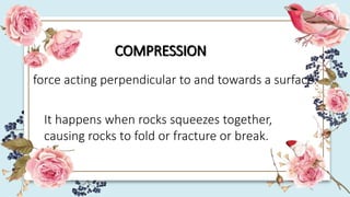 COMPRESSION
force acting perpendicular to and towards a surface.
It happens when rocks squeezes together,
causing rocks to fold or fracture or break.
 