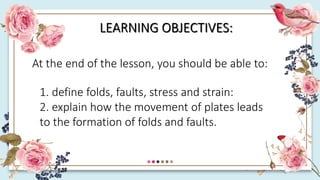 LEARNING OBJECTIVES:
At the end of the lesson, you should be able to:
1. define folds, faults, stress and strain:
2. explain how the movement of plates leads
to the formation of folds and faults.
 