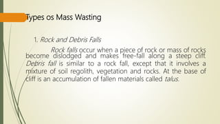 Types os Mass Wasting
1. Rock and Debris Falls
Rock falls occur when a piece of rock or mass of rocks
become dislodged and makes free-fall along a steep cliff.
Debris fall is similar to a rock fall, except that it involves a
mixture of soil regolith, vegetation and rocks. At the base of
cliff is an accumulation of fallen materials called talus.
 