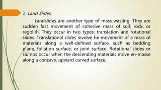 2. Land Slides
Landslides are another type of mass wasting. They are
sudden fast movement of cohesive mass of soil, rock, or
regolith. They occur in two types: translation and rotational
slides. Translational slides involve he movement of a mass of
materials along a well-defined surface, such as bedding
plane, foliation surface, or joint surface. Rotational slides or
slumps occur when the descending materials move en-masse
along a concave, upward curved surface.
 