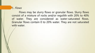 3. Flows
Flows may be slurry flows or granular flows. Slurry flows
consist of a mixture of rocks and/or regolith with 20% to 40%
of water. They are considered as water-saturated flows.
Granular flows contain 0 to 20% water. They are not saturated
with water.
 