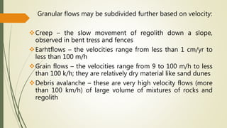 Granular flows may be subdivided further based on velocity:
Creep – the slow movement of regolith down a slope,
observed in bent tress and fences
Earhtflows – the velocities range from less than 1 cm/yr to
less than 100 m/h
Grain flows – the velocities range from 9 to 100 m/h to less
than 100 k/h; they are relatively dry material like sand dunes
Debris avalanche – these are very high velocity flows (more
than 100 km/h) of large volume of mixtures of rocks and
regolith
 
