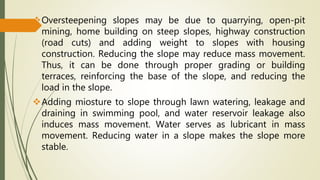 Oversteepening slopes may be due to quarrying, open-pit
mining, home building on steep slopes, highway construction
(road cuts) and adding weight to slopes with housing
construction. Reducing the slope may reduce mass movement.
Thus, it can be done through proper grading or building
terraces, reinforcing the base of the slope, and reducing the
load in the slope.
Adding miosture to slope through lawn watering, leakage and
draining in swimming pool, and water reservoir leakage also
induces mass movement. Water serves as lubricant in mass
movement. Reducing water in a slope makes the slope more
stable.
 